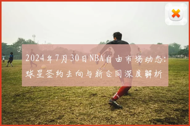 2024年7月30日NBA自由市场动态:球星签约去向与新合同深度解析