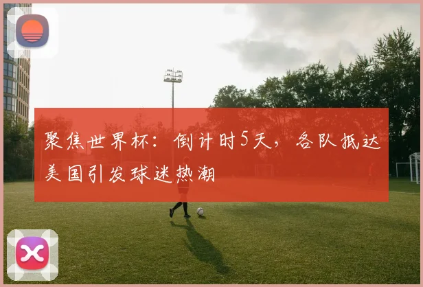 聚焦世界杯:倒计时5天,各队抵达美国引发球迷热潮