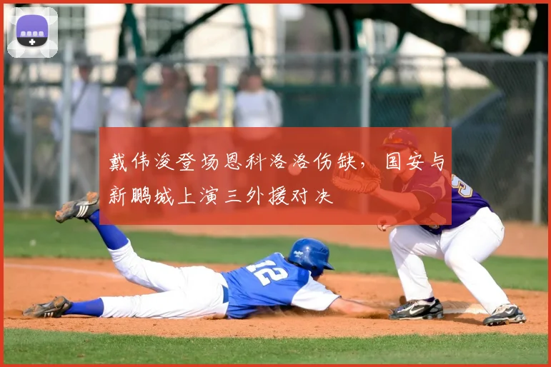 戴伟浚登场恩科洛洛伤缺，国安与新鹏城上演三外援对决