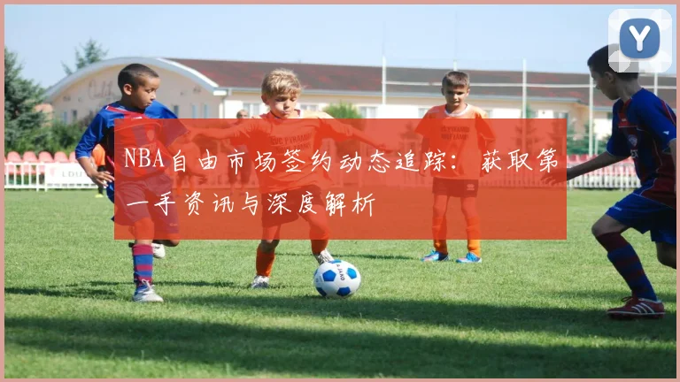 NBA自由市场签约动态追踪：获取第一手资讯与深度解析