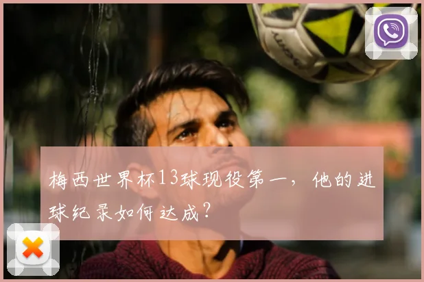 梅西世界杯13球现役第一,他的进球纪录如何达成?