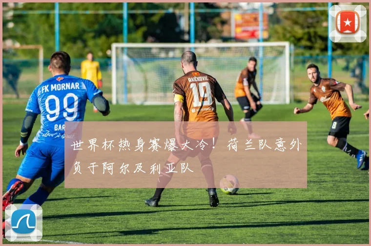世界杯热身赛爆大冷!荷兰队意外负于阿尔及利亚队