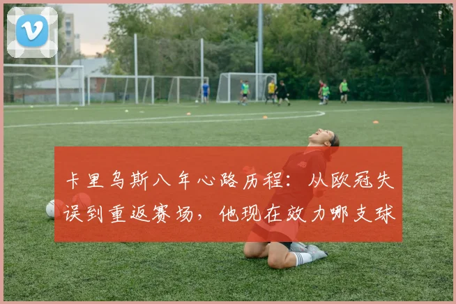 卡里乌斯八年心路历程：从欧冠失误到重返赛场，他现在效力哪支球队？