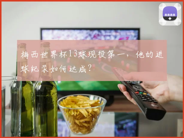 梅西世界杯13球现役第一，他的进球纪录如何达成？