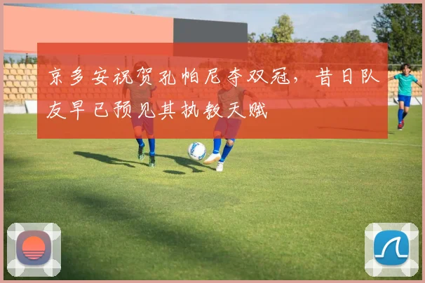 京多安祝贺孔帕尼夺双冠,昔日队友早已预见其执教天赋