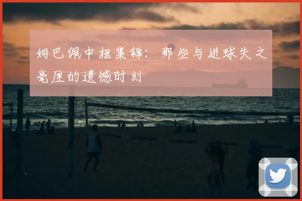 姆巴佩中框集锦：那些与进球失之毫厘的遗憾时刻