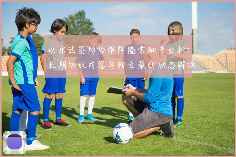 切尔西签约哈维阿隆索细节分析:长期协议内容与转会最新动态解读