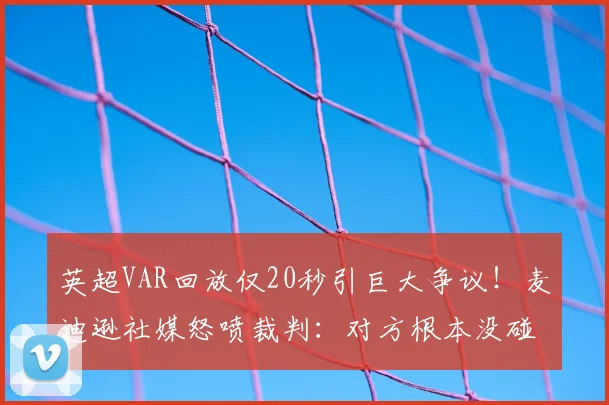 英超VAR回放仅20秒引巨大争议！麦迪逊社媒怒喷裁判：对方根本没碰到球