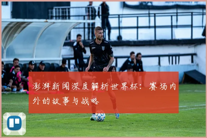 澎湃新闻深度解析世界杯:赛场内外的故事与战略