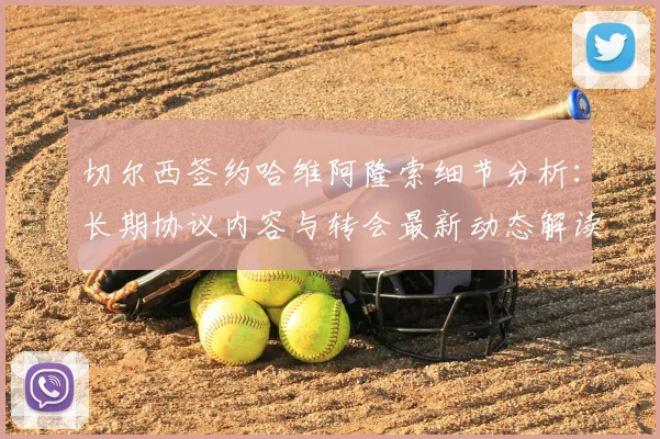切尔西签约哈维阿隆索细节分析:长期协议内容与转会最新动态解读