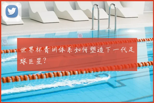 世界杯青训体系如何塑造下一代足球巨星？