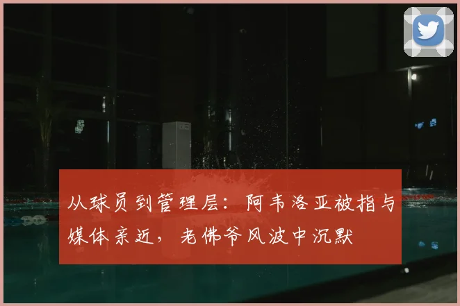 从球员到管理层：阿韦洛亚被指与媒体亲近，老佛爷风波中沉默