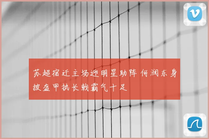 苏超宿迁主场迎明星助阵 何润东身披盔甲执长戟霸气十足
