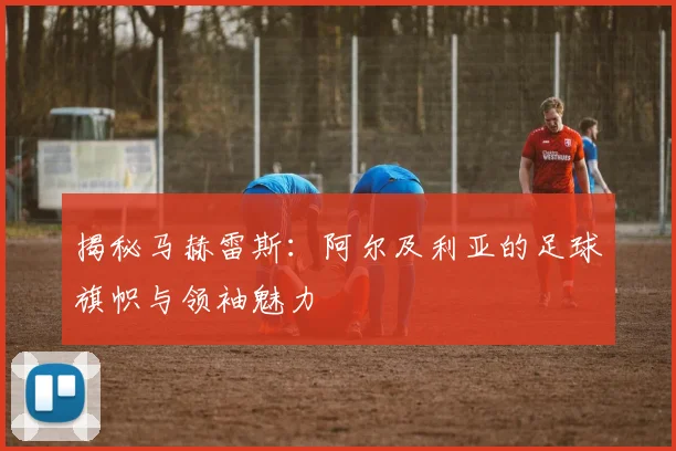 揭秘马赫雷斯:阿尔及利亚的足球旗帜与领袖魅力