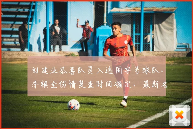 刘建业恭喜队员入选国字号球队,李镇全伤情复查时间确定,最新名单公布引关注