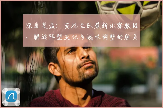 深度复盘:英格兰队最新比赛数据,解读阵型变化与战术调整的胜负关键